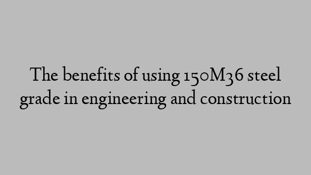 The benefits of using 150M36 steel grade in engineering and construction