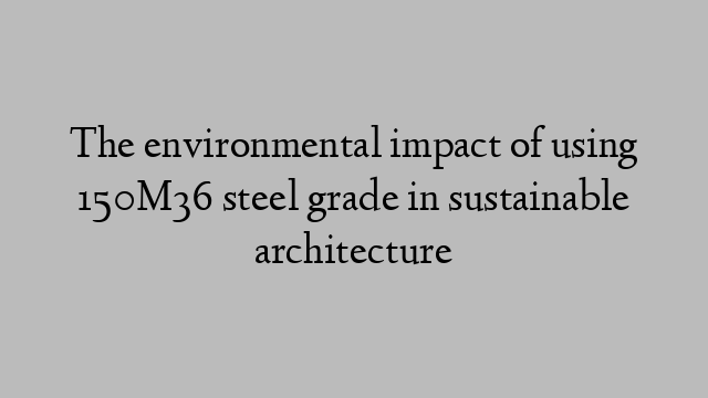 The environmental impact of using 150M36 steel grade in sustainable architecture