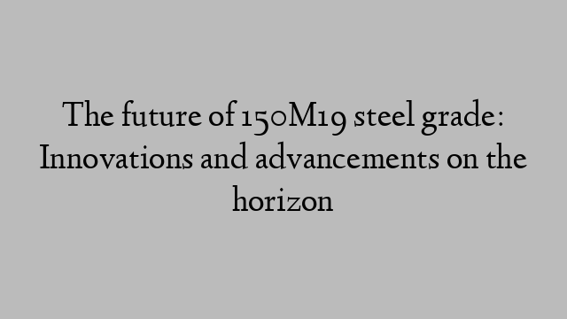 The future of 150M19 steel grade: Innovations and advancements on the horizon