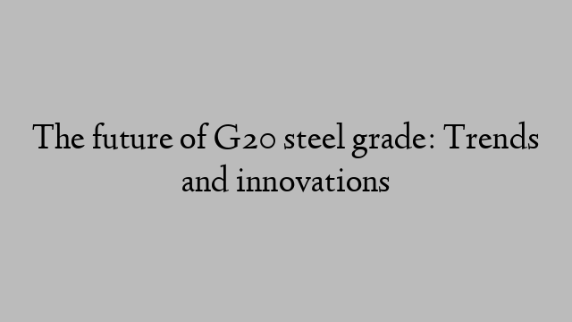 The future of G20 steel grade: Trends and innovations