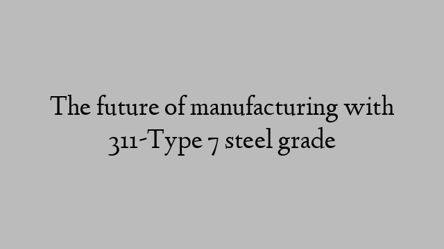 The future of manufacturing with 311-Type 7 steel grade