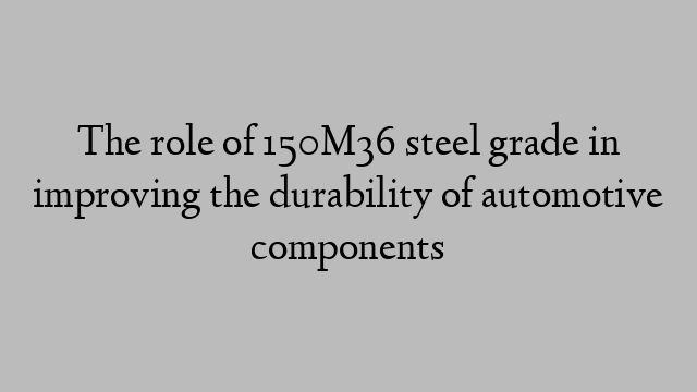 The role of 150M36 steel grade in improving the durability of automotive components