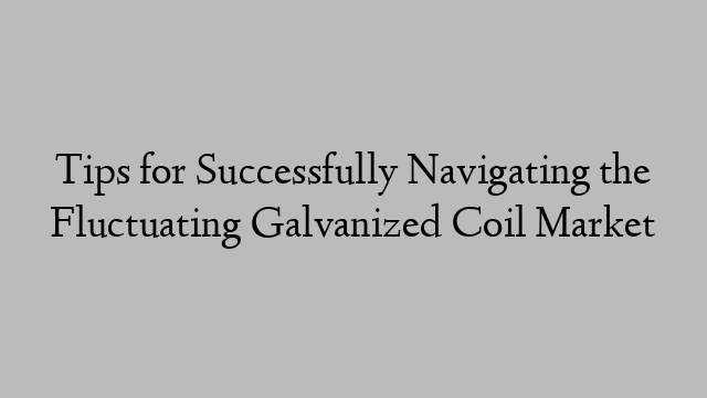 Tips for Successfully Navigating the Fluctuating Galvanized Coil Market