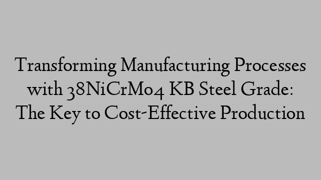 Transforming Manufacturing Processes with 38NiCrMo4 KB Steel Grade: The Key to Cost-Effective Production