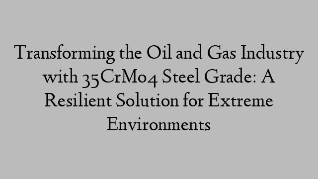 Transforming the Oil and Gas Industry with 35CrMo4 Steel Grade: A Resilient Solution for Extreme Environments