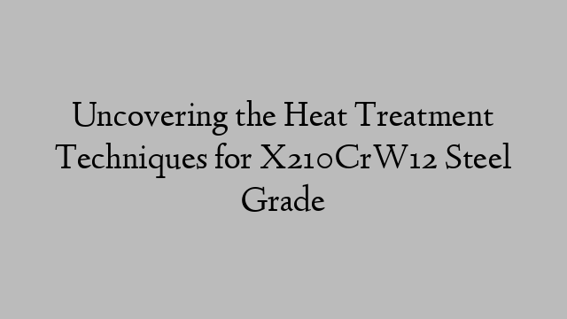 Uncovering the Heat Treatment Techniques for X210CrW12 Steel Grade