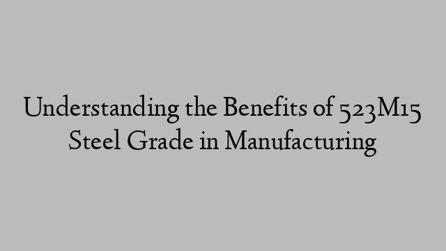 Understanding the Benefits of 523M15 Steel Grade in Manufacturing