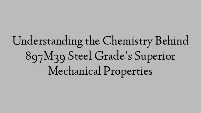 Understanding the Chemistry Behind 897M39 Steel Grade’s Superior Mechanical Properties