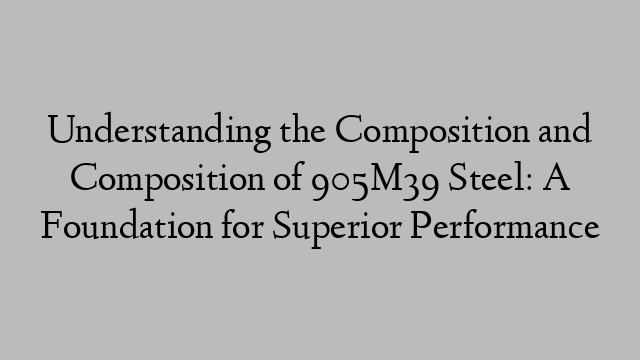 Understanding the Composition and Composition of 905M39 Steel: A Foundation for Superior Performance