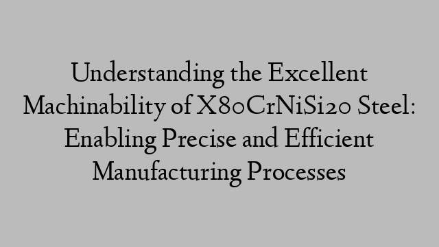 Understanding the Excellent Machinability of X80CrNiSi20 Steel: Enabling Precise and Efficient Manufacturing Processes