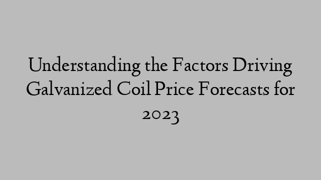 Understanding the Factors Driving Galvanized Coil Price Forecasts for 2023