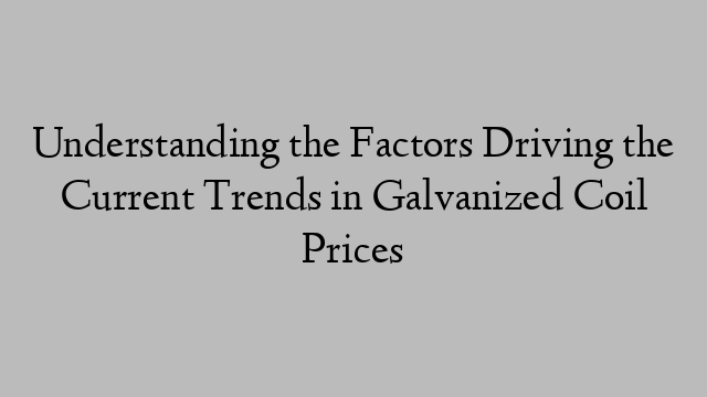 Understanding the Factors Driving the Current Trends in Galvanized Coil Prices