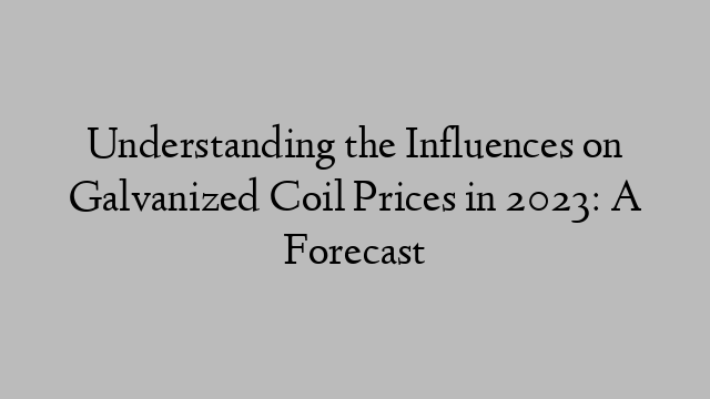 Understanding the Influences on Galvanized Coil Prices in 2023: A Forecast