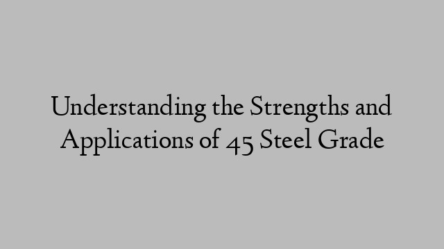 Understanding the Strengths and Applications of 45 Steel Grade