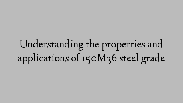 Understanding the properties and applications of 150M36 steel grade