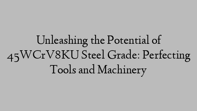 Unleashing the Potential of 45WCrV8KU Steel Grade: Perfecting Tools and Machinery