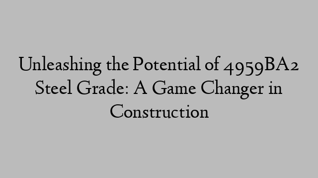 Unleashing the Potential of 4959BA2 Steel Grade: A Game Changer in Construction