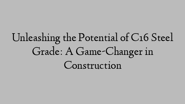 Unleashing the Potential of C16 Steel Grade: A Game-Changer in Construction