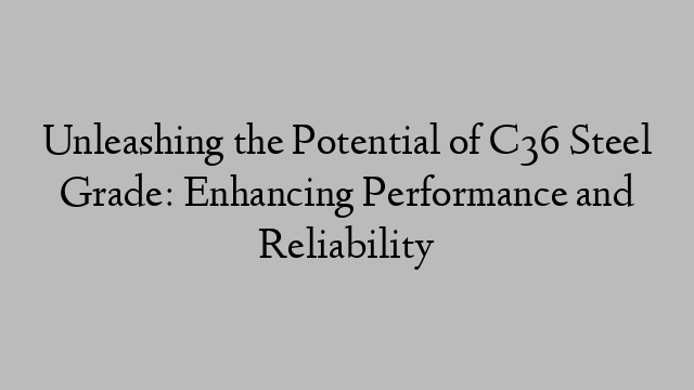 Unleashing the Potential of C36 Steel Grade: Enhancing Performance and Reliability