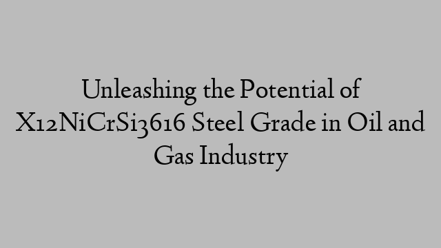 Unleashing the Potential of X12NiCrSi3616 Steel Grade in Oil and Gas Industry