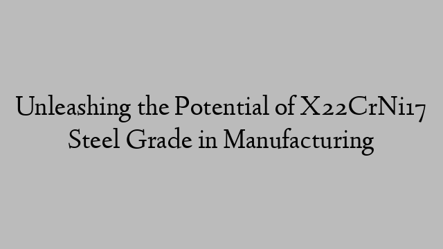 Unleashing the Potential of X22CrNi17 Steel Grade in Manufacturing