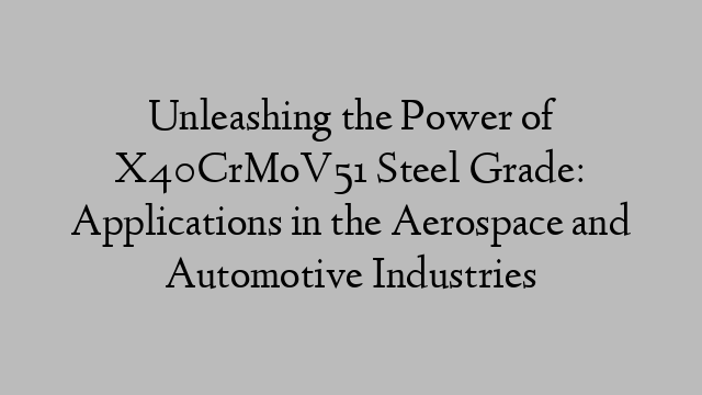 Unleashing the Power of X40CrMoV51 Steel Grade: Applications in the Aerospace and Automotive Industries