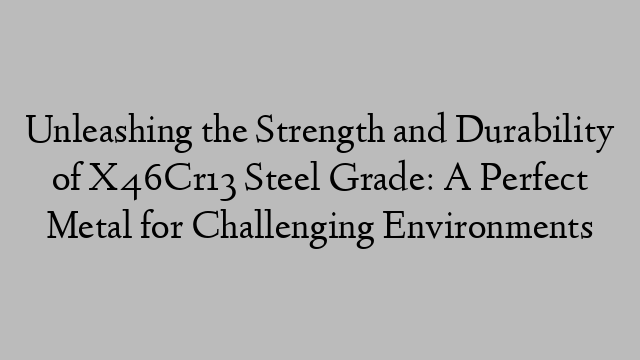 Unleashing the Strength and Durability of X46Cr13 Steel Grade: A Perfect Metal for Challenging Environments