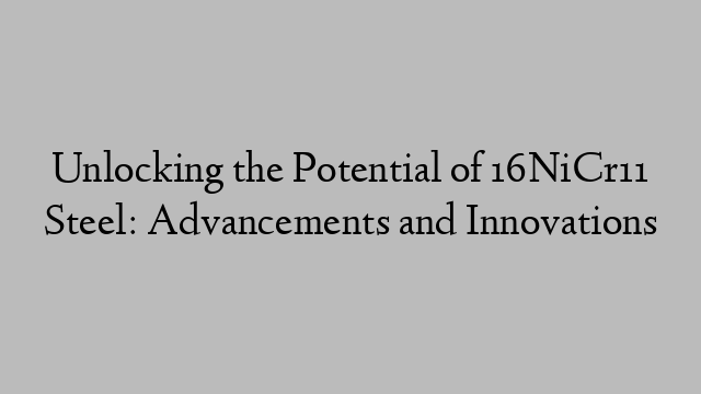 Unlocking the Potential of 16NiCr11 Steel: Advancements and Innovations