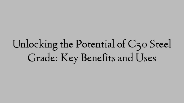 Unlocking the Potential of C50 Steel Grade: Key Benefits and Uses