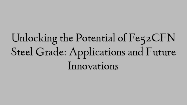 Unlocking the Potential of Fe52CFN Steel Grade: Applications and Future Innovations