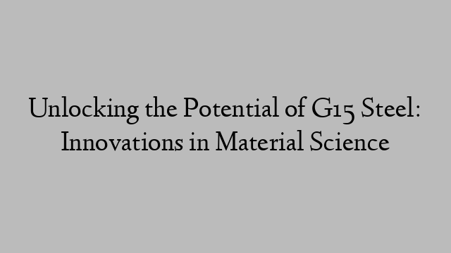 Unlocking the Potential of G15 Steel: Innovations in Material Science
