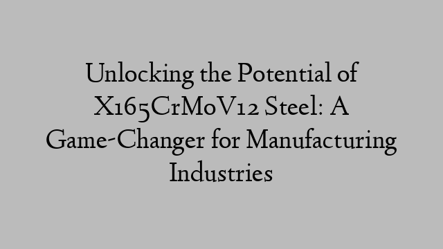 Unlocking the Potential of X165CrMoV12 Steel: A Game-Changer for Manufacturing Industries