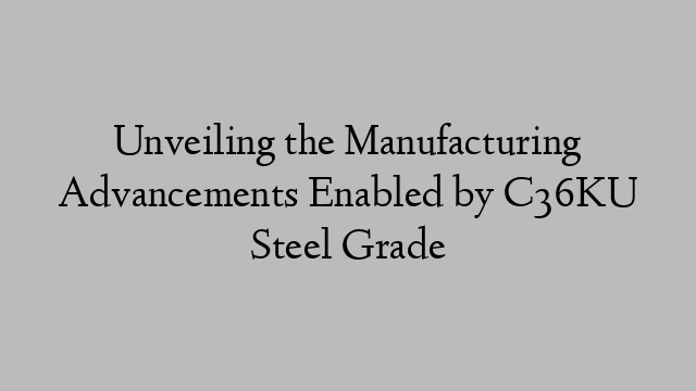 Unveiling the Manufacturing Advancements Enabled by C36KU Steel Grade