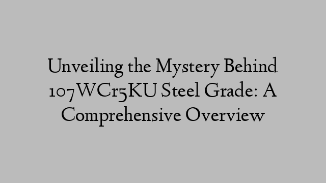 Unveiling the Mystery Behind 107WCr5KU Steel Grade: A Comprehensive Overview