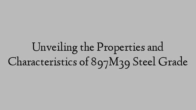 Unveiling the Properties and Characteristics of 897M39 Steel Grade