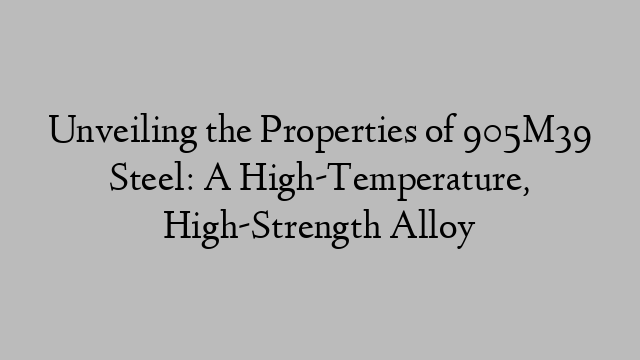 Unveiling the Properties of 905M39 Steel: A High-Temperature, High-Strength Alloy