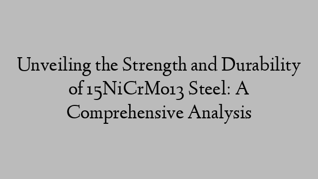 Unveiling the Strength and Durability of 15NiCrMo13 Steel: A Comprehensive Analysis
