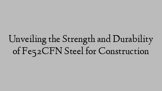 Unveiling the Strength and Durability of Fe52CFN Steel for Construction