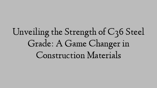 Unveiling the Strength of C36 Steel Grade: A Game Changer in Construction Materials