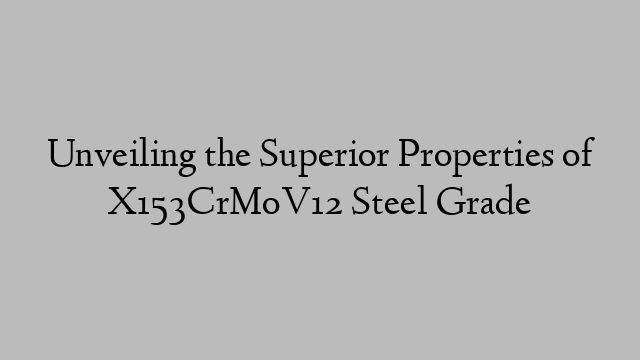 Unveiling the Superior Properties of X153CrMoV12 Steel Grade