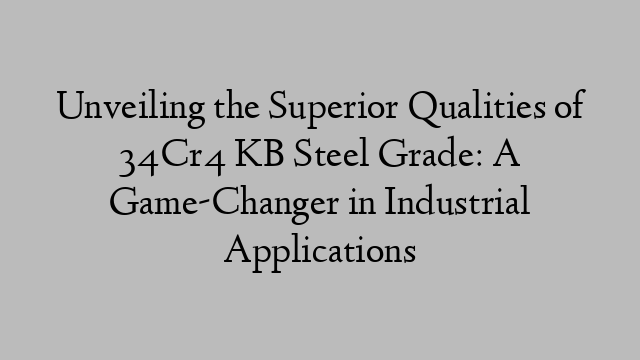 Unveiling the Superior Qualities of 34Cr4 KB Steel Grade: A Game-Changer in Industrial Applications