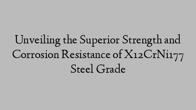 Unveiling the Superior Strength and Corrosion Resistance of X12CrNi177 Steel Grade