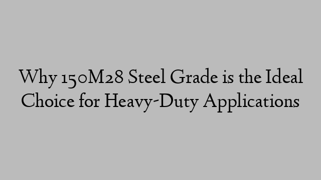 Why 150M28 Steel Grade is the Ideal Choice for Heavy-Duty Applications