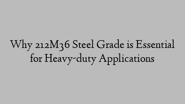 Why 212M36 Steel Grade is Essential for Heavy-duty Applications