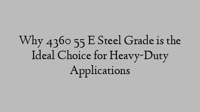 Why 4360 55 E Steel Grade is the Ideal Choice for Heavy-Duty Applications