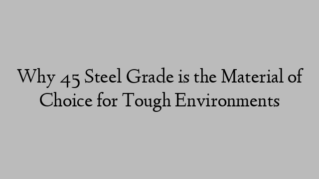 Why 45 Steel Grade is the Material of Choice for Tough Environments