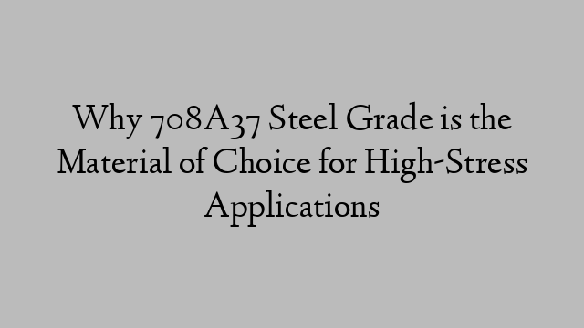 Why 708A37 Steel Grade is the Material of Choice for High-Stress Applications