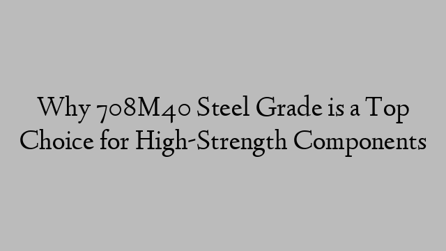 Why 708M40 Steel Grade is a Top Choice for High-Strength Components