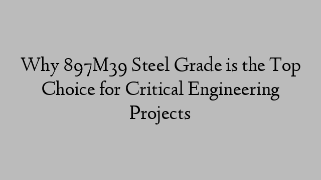 Why 897M39 Steel Grade is the Top Choice for Critical Engineering Projects