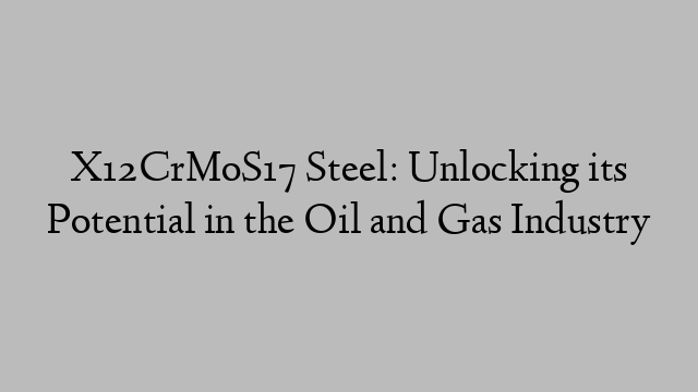 X12CrMoS17 Steel: Unlocking its Potential in the Oil and Gas Industry